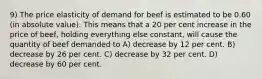 9) The price elasticity of demand for beef is estimated to be 0.60 (in absolute value). This means that a 20 per cent increase in the price of beef, holding everything else constant, will cause the quantity of beef demanded to A) decrease by 12 per cent. B) decrease by 26 per cent. C) decrease by 32 per cent. D) decrease by 60 per cent.