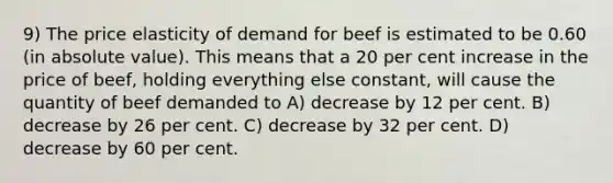 9) The price elasticity of demand for beef is estimated to be 0.60 (in absolute value). This means that a 20 per cent increase in the price of beef, holding everything else constant, will cause the quantity of beef demanded to A) decrease by 12 per cent. B) decrease by 26 per cent. C) decrease by 32 per cent. D) decrease by 60 per cent.