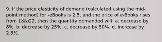 9. If the price elasticity of demand (calculated using the mid-point method) for -eBooks is 2.5, and the price of e-Books rises from 18 to22, then the quantity demanded will: a. decrease by 8%. b. decrease by 25%. c. decrease by 50%. d. increase by 2.5%.