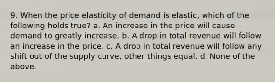 9. When the price elasticity of demand is elastic, which of the following holds true? a. An increase in the price will cause demand to greatly increase. b. A drop in total revenue will follow an increase in the price. c. A drop in total revenue will follow any shift out of the supply curve, other things equal. d. None of the above.