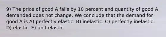 9) The price of good A falls by 10 percent and quantity of good A demanded does not change. We conclude that the demand for good A is A) perfectly elastic. B) inelastic. C) perfectly inelastic. D) elastic. E) unit elastic.