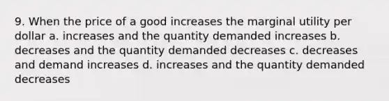 9. When the price of a good increases the marginal utility per dollar a. increases and the quantity demanded increases b. decreases and the quantity demanded decreases c. decreases and demand increases d. increases and the quantity demanded decreases