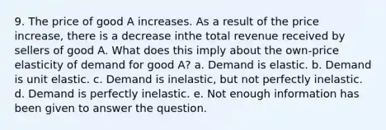 9. The price of good A increases. As a result of the price increase, there is a decrease inthe total revenue received by sellers of good A. What does this imply about the own-price elasticity of demand for good A? a. Demand is elastic. b. Demand is unit elastic. c. Demand is inelastic, but not perfectly inelastic. d. Demand is perfectly inelastic. e. Not enough information has been given to answer the question.