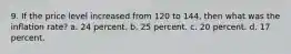 9. If the price level increased from 120 to 144, then what was the inflation rate? a. 24 percent. b. 25 percent. c. 20 percent. d. 17 percent.