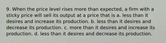 9. When the price level rises more than expected, a firm with a sticky price will sell its output at a price that is a. less than it desires and increase its production. b. less than it desires and decrease its production. c. more than it desires and increase its production. d. less than it desires and decrease its production.