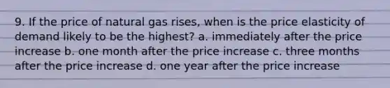 9. If the price of natural gas rises, when is the price elasticity of demand likely to be the highest? a. immediately after the price increase b. one month after the price increase c. three months after the price increase d. one year after the price increase