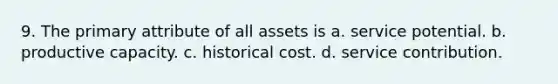 9. The primary attribute of all assets is a. service potential. b. productive capacity. c. historical cost. d. service contribution.