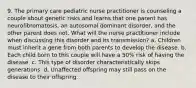 9. The primary care pediatric nurse practitioner is counseling a couple about genetic risks and learns that one parent has neurofibromatosis, an autosomal dominant disorder, and the other parent does not. What will the nurse practitioner include when discussing this disorder and its transmission? a. Children must inherit a gene from both parents to develop the disease. b. Each child born to this couple will have a 50% risk of having the disease. c. This type of disorder characteristically skips generations. d. Unaffected offspring may still pass on the disease to their offspring.