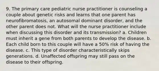 9. The primary care pediatric nurse practitioner is counseling a couple about genetic risks and learns that one parent has neurofibromatosis, an autosomal dominant disorder, and the other parent does not. What will the nurse practitioner include when discussing this disorder and its transmission? a. Children must inherit a gene from both parents to develop the disease. b. Each child born to this couple will have a 50% risk of having the disease. c. This type of disorder characteristically skips generations. d. Unaffected offspring may still pass on the disease to their offspring.