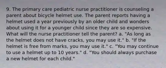 9. The primary care pediatric nurse practitioner is counseling a parent about bicycle helmet use. The parent reports having a helmet used a year previously by an older child and wonders about using it for a younger child since they are so expensive. What will the nurse practitioner tell the parent? a. "As long as the helmet does not have cracks, you may use it." b. "If the helmet is free from marks, you may use it." c. "You may continue to use a helmet up to 10 years." d. "You should always purchase a new helmet for each child."