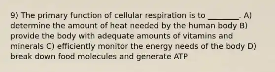 9) The primary function of cellular respiration is to ________. A) determine the amount of heat needed by the human body B) provide the body with adequate amounts of vitamins and minerals C) efficiently monitor the energy needs of the body D) break down food molecules and generate ATP