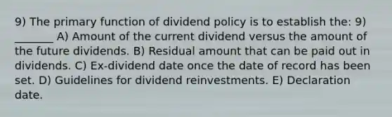 9) The primary function of dividend policy is to establish the: 9) _______ A) Amount of the current dividend versus the amount of the future dividends. B) Residual amount that can be paid out in dividends. C) Ex-dividend date once the date of record has been set. D) Guidelines for dividend reinvestments. E) Declaration date.