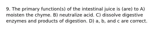 9. The primary function(s) of the intestinal juice is (are) to A) moisten the chyme. B) neutralize acid. C) dissolve digestive enzymes and products of digestion. D) a, b, and c are correct.