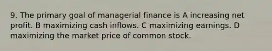 9. The primary goal of managerial finance is A increasing net profit. B maximizing cash inflows. C maximizing earnings. D maximizing the market price of common stock.