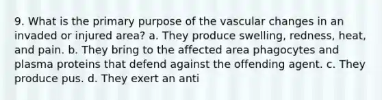 9. What is the primary purpose of the vascular changes in an invaded or injured area? a. They produce swelling, redness, heat, and pain. b. They bring to the affected area phagocytes and plasma proteins that defend against the offending agent. c. They produce pus. d. They exert an anti