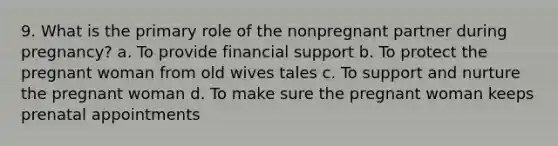 9. What is the primary role of the nonpregnant partner during pregnancy? a. To provide financial support b. To protect the pregnant woman from old wives tales c. To support and nurture the pregnant woman d. To make sure the pregnant woman keeps prenatal appointments