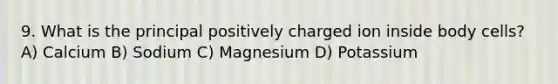 9. What is the principal positively charged ion inside body cells? A) Calcium B) Sodium C) Magnesium D) Potassium