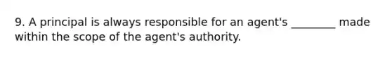 9. A principal is always responsible for an agent's ________ made within the scope of the agent's authority.