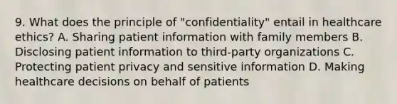 9. What does the principle of "confidentiality" entail in healthcare ethics? A. Sharing patient information with family members B. Disclosing patient information to third-party organizations C. Protecting patient privacy and sensitive information D. Making healthcare decisions on behalf of patients