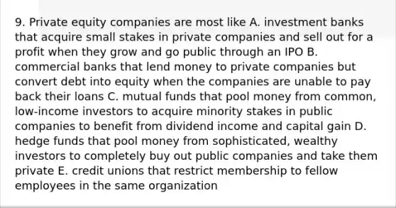 9. Private equity companies are most like A. investment banks that acquire small stakes in private companies and sell out for a profit when they grow and go public through an IPO B. commercial banks that lend money to private companies but convert debt into equity when the companies are unable to pay back their loans C. mutual funds that pool money from common, low-income investors to acquire minority stakes in public companies to benefit from dividend income and capital gain D. hedge funds that pool money from sophisticated, wealthy investors to completely buy out public companies and take them private E. credit unions that restrict membership to fellow employees in the same organization