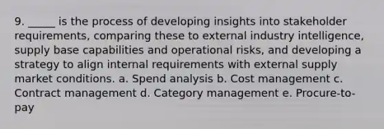 9. _____ is the process of developing insights into stakeholder requirements, comparing these to external industry intelligence, supply base capabilities and operational risks, and developing a strategy to align internal requirements with external supply market conditions. a. Spend analysis b. Cost management c. Contract management d. Category management e. Procure-to-pay