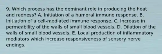 9. Which process has the dominant role in producing the heat and redness? A. Initiation of a humoral immune response. B. Initiation of a cell-mediated immune response. C. Increase in permeability of the walls of small <a href='https://www.questionai.com/knowledge/kZJ3mNKN7P-blood-vessels' class='anchor-knowledge'>blood vessels</a>. D. Dilation of the walls of small blood vessels. E. Local production of inflammatory mediators which increase responsiveness of sensory nerve endings.