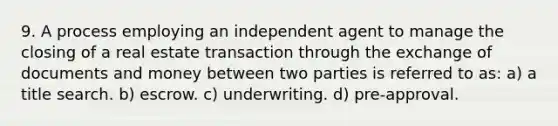 9. A process employing an independent agent to manage the closing of a real estate transaction through the exchange of documents and money between two parties is referred to as: a) a title search. b) escrow. c) underwriting. d) pre-approval.