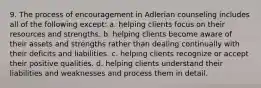 9. The process of encouragement in Adlerian counseling includes all of the following except: a. helping clients focus on their resources and strengths. b. helping clients become aware of their assets and strengths rather than dealing continually with their deficits and liabilities. c. helping clients recognize or accept their positive qualities. d. helping clients understand their liabilities and weaknesses and process them in detail.