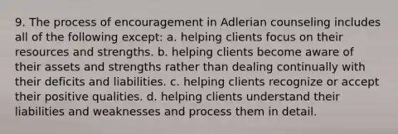 9. The process of encouragement in Adlerian counseling includes all of the following except: a. helping clients focus on their resources and strengths. b. helping clients become aware of their assets and strengths rather than dealing continually with their deficits and liabilities. c. helping clients recognize or accept their positive qualities. d. helping clients understand their liabilities and weaknesses and process them in detail.