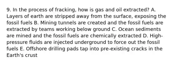 9. In the process of fracking, how is gas and oil extracted? A. Layers of earth are stripped away from the surface, exposing the fossil fuels B. Mining tunnels are created and the fossil fuels are extracted by teams working below ground C. Ocean sediments are mined and the fossil fuels are chemically extracted D. High-pressure fluids are injected underground to force out the fossil fuels E. Offshore drilling pads tap into pre-existing cracks in the Earth's crust