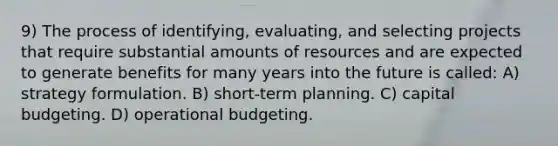 9) The process of identifying, evaluating, and selecting projects that require substantial amounts of resources and are expected to generate benefits for many years into the future is called: A) strategy formulation. B) short-term planning. C) capital budgeting. D) operational budgeting.