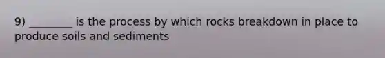 9) ________ is the process by which rocks breakdown in place to produce soils and sediments