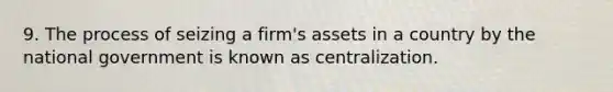 9. The process of seizing a firm's assets in a country by the national government is known as centralization.