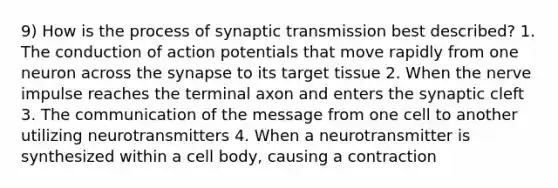 9) How is the process of synaptic transmission best described? 1. The conduction of action potentials that move rapidly from one neuron across the synapse to its target tissue 2. When the nerve impulse reaches the terminal axon and enters the synaptic cleft 3. The communication of the message from one cell to another utilizing neurotransmitters 4. When a neurotransmitter is synthesized within a cell body, causing a contraction