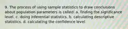 9. The process of using sample statistics to draw conclusions about population parameters is called: a. finding the significance level. c. doing inferential statistics. b. calculating descriptive statistics. d. calculating the confidence level.