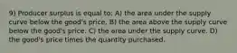 9) Producer surplus is equal to: A) the area under the supply curve below the good's price. B) the area above the supply curve below the good's price. C) the area under the supply curve. D) the good's price times the quantity purchased.