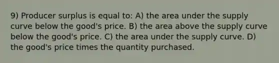 9) Producer surplus is equal to: A) the area under the supply curve below the good's price. B) the area above the supply curve below the good's price. C) the area under the supply curve. D) the good's price times the quantity purchased.