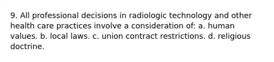 9. All professional decisions in radiologic technology and other health care practices involve a consideration of: a. human values. b. local laws. c. union contract restrictions. d. religious doctrine.