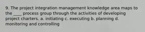 9. The project integration management knowledge area maps to the ____ process group through the activities of developing project charters. a. initiating c. executing b. planning d. monitoring and controlling