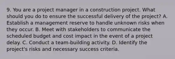 9. You are a project manager in a construction project. What should you do to ensure the successful delivery of the project? A. Establish a management reserve to handle unknown risks when they occur. B. Meet with stakeholders to communicate the scheduled budget and cost impact in the event of a project delay. C. Conduct a team-building activity. D. Identify the project's risks and necessary success criteria.