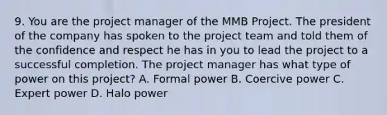 9. You are the project manager of the MMB Project. The president of the company has spoken to the project team and told them of the confidence and respect he has in you to lead the project to a successful completion. The project manager has what type of power on this project? A. Formal power B. Coercive power C. Expert power D. Halo power