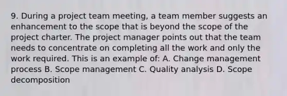 9. During a project team meeting, a team member suggests an enhancement to the scope that is beyond the scope of the project charter. The project manager points out that the team needs to concentrate on completing all the work and only the work required. This is an example of: A. Change management process B. Scope management C. Quality analysis D. Scope decomposition