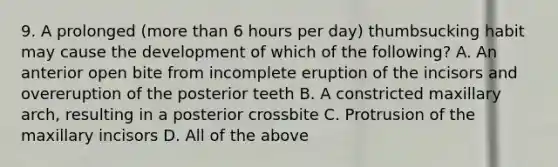 9. A prolonged (more than 6 hours per day) thumbsucking habit may cause the development of which of the following? A. An anterior open bite from incomplete eruption of the incisors and overeruption of the posterior teeth B. A constricted maxillary arch, resulting in a posterior crossbite C. Protrusion of the maxillary incisors D. All of the above