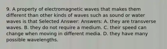 9. A property of electromagnetic waves that makes them different than other kinds of waves such as sound or water waves is that Selected Answer: Answers: A. they are transverse waves. B. they do not require a medium. C. their speed can change when moving in different media. D. they have many possible wavelengths.