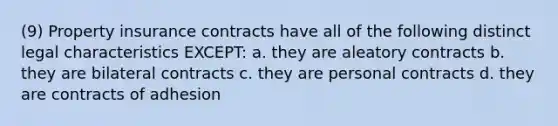 (9) Property insurance contracts have all of the following distinct legal characteristics EXCEPT: a. they are aleatory contracts b. they are bilateral contracts c. they are personal contracts d. they are contracts of adhesion