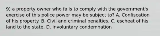 9) a property owner who fails to comply with the government's exercise of this police power may be subject to? A. Confiscation of his property. B. Civil and criminal penalties. C. escheat of his land to the state. D. involuntary condemnation