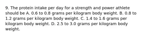 9. The protein intake per day for a strength and power athlete should be A. 0.6 to 0.8 grams per kilogram body weight. B. 0.8 to 1.2 grams per kilogram body weight. C. 1.4 to 1.6 grams per kilogram body weight. D. 2.5 to 3.0 grams per kilogram body weight.