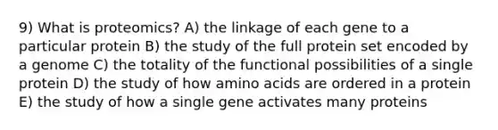 9) What is proteomics? A) the linkage of each gene to a particular protein B) the study of the full protein set encoded by a genome C) the totality of the functional possibilities of a single protein D) the study of how amino acids are ordered in a protein E) the study of how a single gene activates many proteins