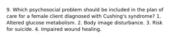 9. Which psychosocial problem should be included in the plan of care for a female client diagnosed with Cushing's syndrome? 1. Altered glucose metabolism. 2. Body image disturbance. 3. Risk for suicide. 4. Impaired wound healing.