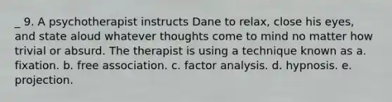 _ 9. A psychotherapist instructs Dane to relax, close his eyes, and state aloud whatever thoughts come to mind no matter how trivial or absurd. The therapist is using a technique known as a. fixation. b. free association. c. factor analysis. d. hypnosis. e. projection.